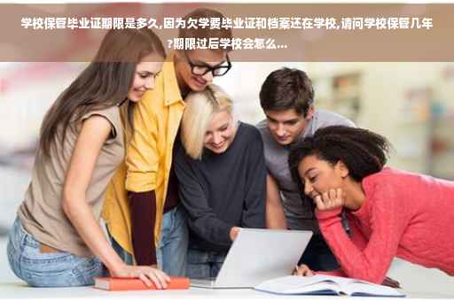 学校保管毕业证期限是多久,因为欠学费毕业证和档案还在学校,请问学校保管几年?期限过后学校会怎么...