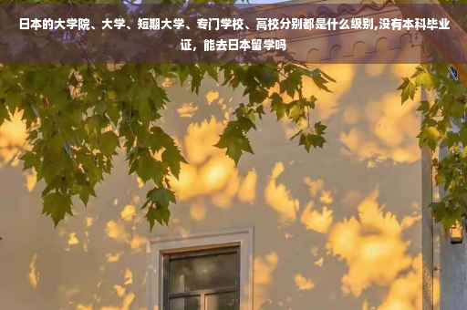 日本的大学院、大学、短期大学、专门学校、高校分别都是什么级别,没有本科毕业证，能去日本留学吗