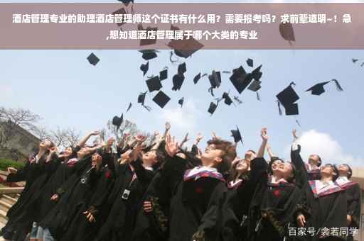 酒店管理专业的助理酒店管理师这个证书有什么用？需要报考吗？求前辈道明~！急,想知道酒店管理属于哪个大类的专业