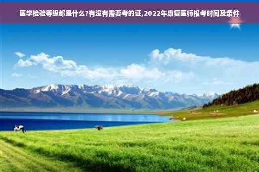 医学检验等级都是什么?有没有需要考的证,2022年康复医师报考时间及条件