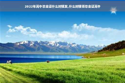 2022年高中毕业证什么时候发,什么时候领毕业证高中