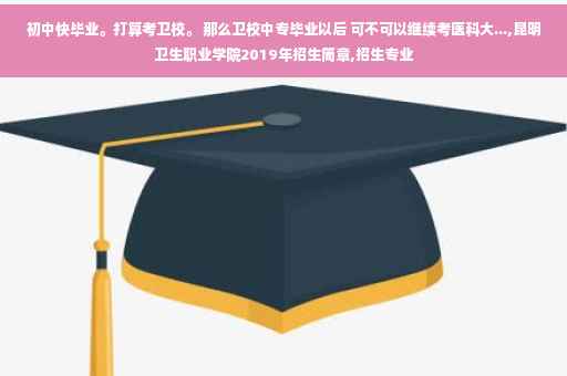 初中快毕业。打算考卫校。 那么卫校中专毕业以后 可不可以继续考医科大...,昆明卫生职业学院2019年招生简章,招生专业
