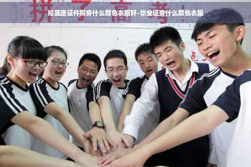 拍蓝底证件照穿什么颜色衣服好-毕业证穿什么颜色衣服