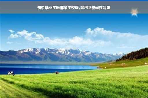 初中毕业学医那家学校好,滨州卫校现在叫啥