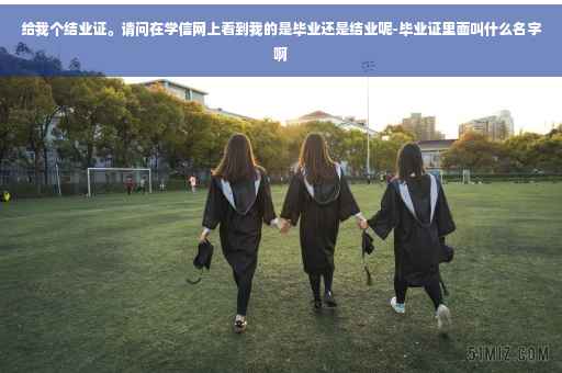 给我个结业证。请问在学信网上看到我的是毕业还是结业呢-毕业证里面叫什么名字啊