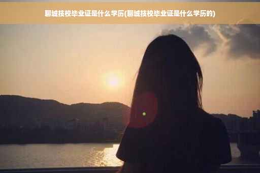 聊城技校毕业证是什么学历(聊城技校毕业证是什么学历的)