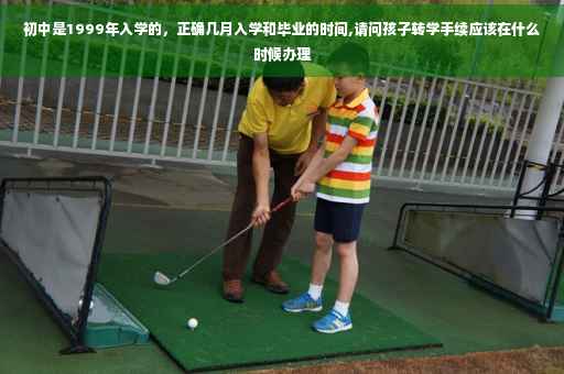 初中是1999年入学的，正确几月入学和毕业的时间,请问孩子转学手续应该在什么时候办理