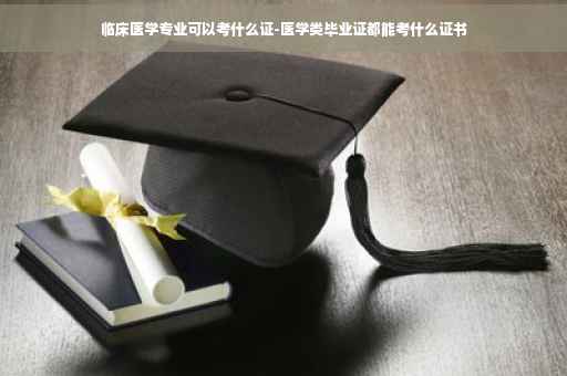 临床医学专业可以考什么证-医学类毕业证都能考什么证书