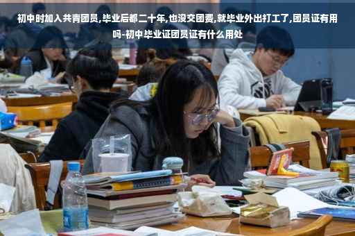 初中时加入共青团员,毕业后都二十年,也没交团费,就毕业外出打工了,团员证有用吗-初中毕业证团员证有什么用处