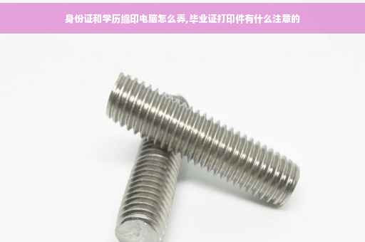 身份证和学历缩印电脑怎么弄,毕业证打印件有什么注意的