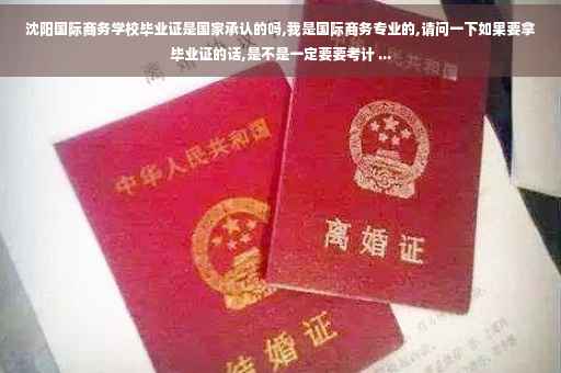 沈阳国际商务学校毕业证是国家承认的吗,我是国际商务专业的,请问一下如果要拿毕业证的话,是不是一定要要考计 ...