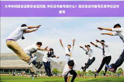 大学本科结业证换毕业证问题,学历证书编号是什么？是毕业证书编号还是学位证书编号