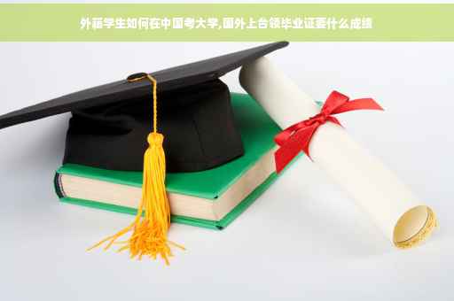 外籍学生如何在中国考大学,国外上台领毕业证要什么成绩
