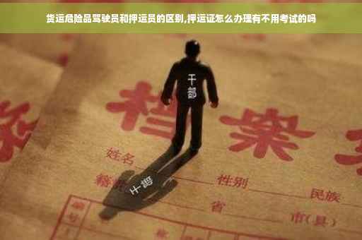 货运危险品驾驶员和押运员的区别,押运证怎么办理有不用考试的吗