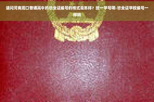 请问河南周口普通高中的毕业证编号的格式是怎样？统一学号呢-毕业证学校编号一样吗