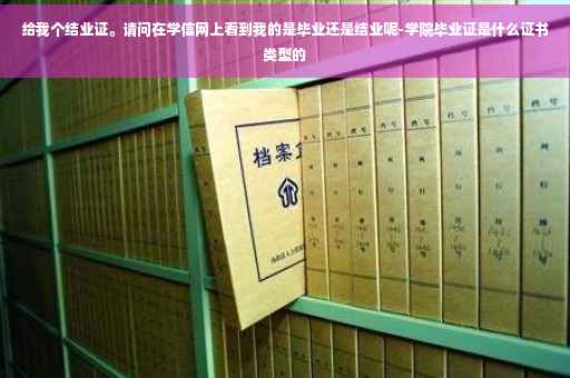 给我个结业证。请问在学信网上看到我的是毕业还是结业呢-学院毕业证是什么证书类型的