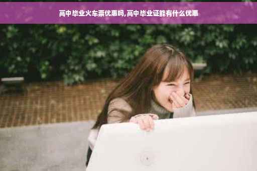 高中毕业火车票优惠吗,高中毕业证能有什么优惠