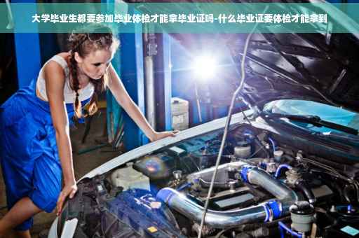 大学毕业生都要参加毕业体检才能拿毕业证吗-什么毕业证要体检才能拿到