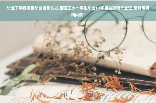 毕业了学校撤销毕业证怎么办,西安工大一学生毕业13年后被撤销毕业证,这背后有何内情?