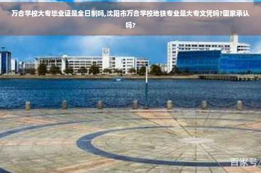 万合学校大专毕业证是全日制吗,沈阳市万合学校地铁专业是大专文凭吗?国家承认吗?
