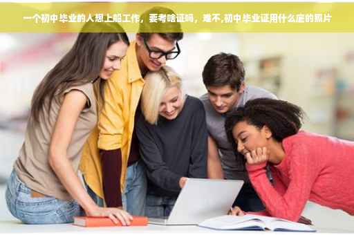 一个初中毕业的人想上船工作，要考啥证吗，难不,初中毕业证用什么底的照片