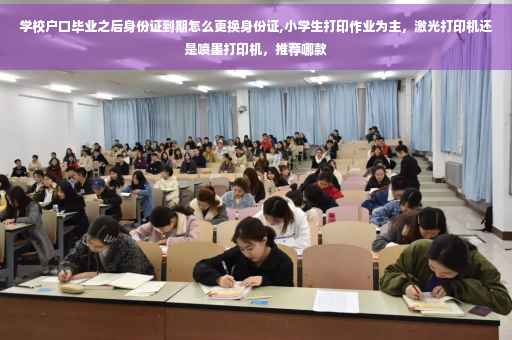 学校户口毕业之后身份证到期怎么更换身份证,小学生打印作业为主，激光打印机还是喷墨打印机，推荐哪款
