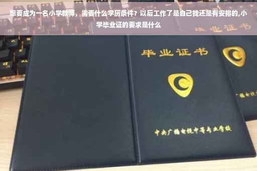 想要成为一名小学教师，需要什么学历条件？以后工作了是自己找还是有安排的,小学毕业证的要求是什么