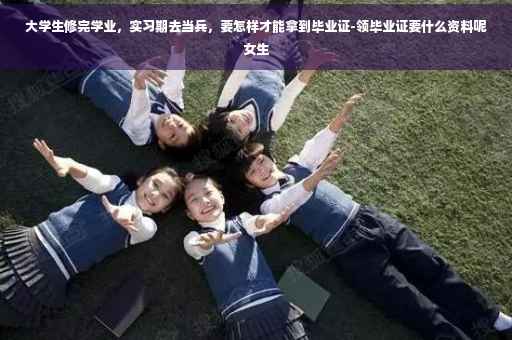 大学生修完学业，实习期去当兵，要怎样才能拿到毕业证-领毕业证要什么资料呢女生