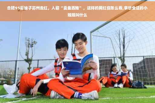 合肥95后妹子苏州走红，人称“卖鱼西施”，这样的网红你怎么看,拿毕业证的小姐姐叫什么