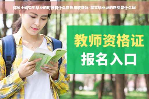 你硕士研究生毕业的时候有什么感想与收获吗-拿完毕业证的感受是什么呢