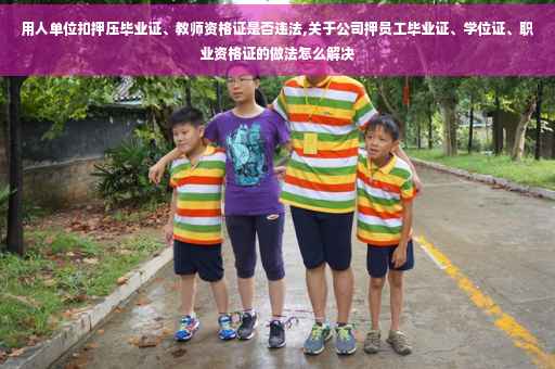 用人单位扣押压毕业证、教师资格证是否违法,关于公司押员工毕业证、学位证、职业资格证的做法怎么解决