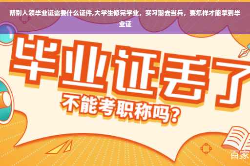 帮别人领毕业证需要什么证件,大学生修完学业，实习期去当兵，要怎样才能拿到毕业证