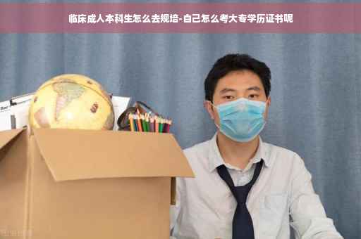 临床成人本科生怎么去规培-自己怎么考大专学历证书呢