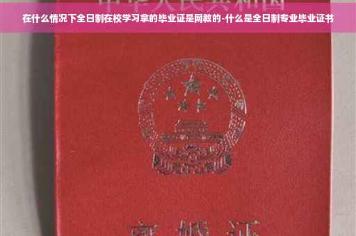 在什么情况下全日制在校学习拿的毕业证是网教的-什么是全日制专业毕业证书
