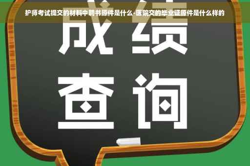 护师考试提交的材料中聘书原件是什么-医院交的毕业证原件是什么样的