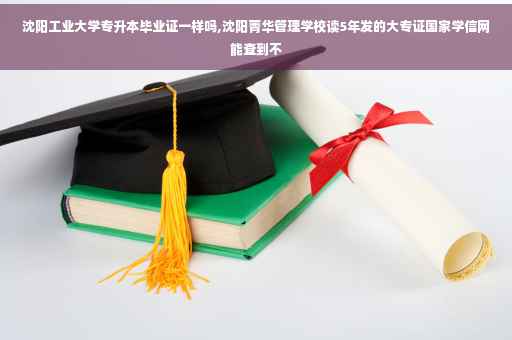 沈阳工业大学专升本毕业证一样吗,沈阳菁华管理学校读5年发的大专证国家学信网能查到不