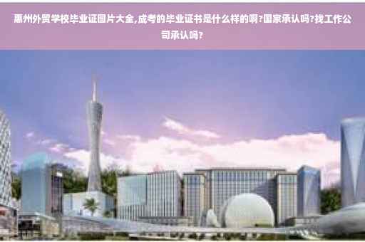 惠州外贸学校毕业证图片大全,成考的毕业证书是什么样的啊?国家承认吗?找工作公司承认吗?