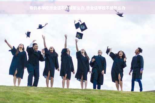 专升本学校毕业证不合规怎么办,毕业证学校不给怎么办