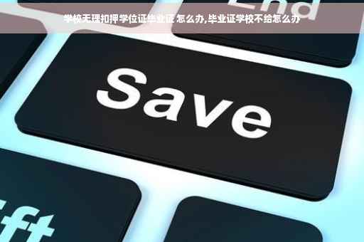学校无理扣押学位证毕业证 怎么办,毕业证学校不给怎么办