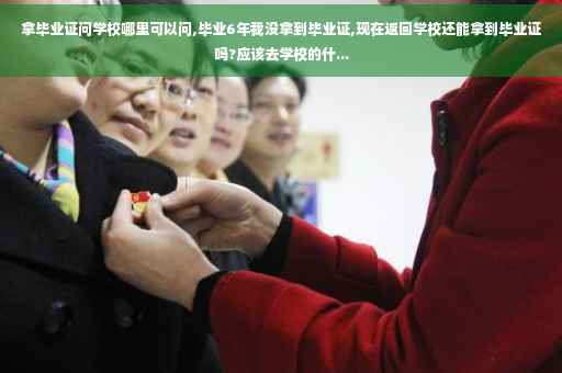 拿毕业证问学校哪里可以问,毕业6年我没拿到毕业证,现在返回学校还能拿到毕业证吗?应该去学校的什...