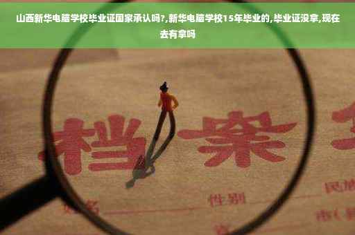山西新华电脑学校毕业证国家承认吗?,新华电脑学校15年毕业的,毕业证没拿,现在去有拿吗