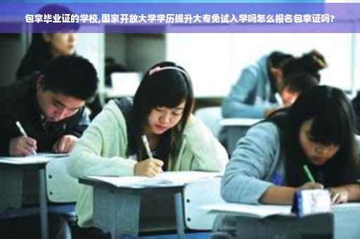 包拿毕业证的学校,国家开放大学学历提升大专免试入学吗怎么报名包拿证吗?
