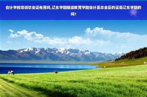 会计学校培训毕业证有用吗,辽东学院继续教育学院会计系毕业后的证是辽东学院的吗?