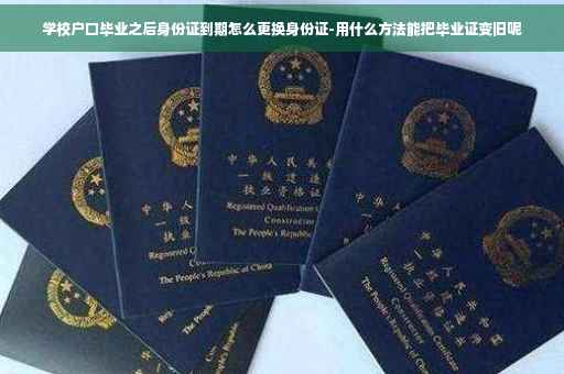 学校户口毕业之后身份证到期怎么更换身份证-用什么方法能把毕业证变旧呢