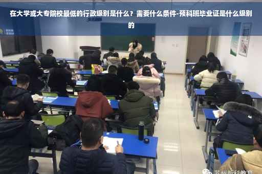 在大学或大专院校最低的行政级别是什么？需要什么条件-预科班毕业证是什么级别的