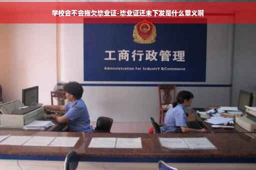 学校会不会拖欠毕业证-毕业证还未下发是什么意义啊
