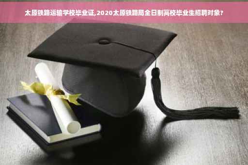 太原铁路运输学校毕业证,2020太原铁路局全日制高校毕业生招聘对象?