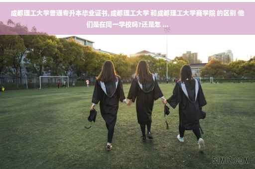 成都理工大学普通专升本毕业证书,成都理工大学 和成都理工大学商学院 的区别 他们是在同一学校吗?还是怎 ...