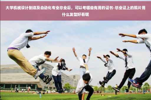 大学机械设计制造及自动化专业毕业后，可以考哪些有用的证书-毕业证上的照片用什么发型好看呢