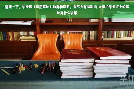 请问一下,毕业照(学历照片)拍得特别丑,会不会有啥影响-大学拍毕业证上的照片穿什么衣服 请问一下,毕业照(学历照片)拍得特别丑,会不会有啥影响-大学拍毕业证上的照片穿什么衣服